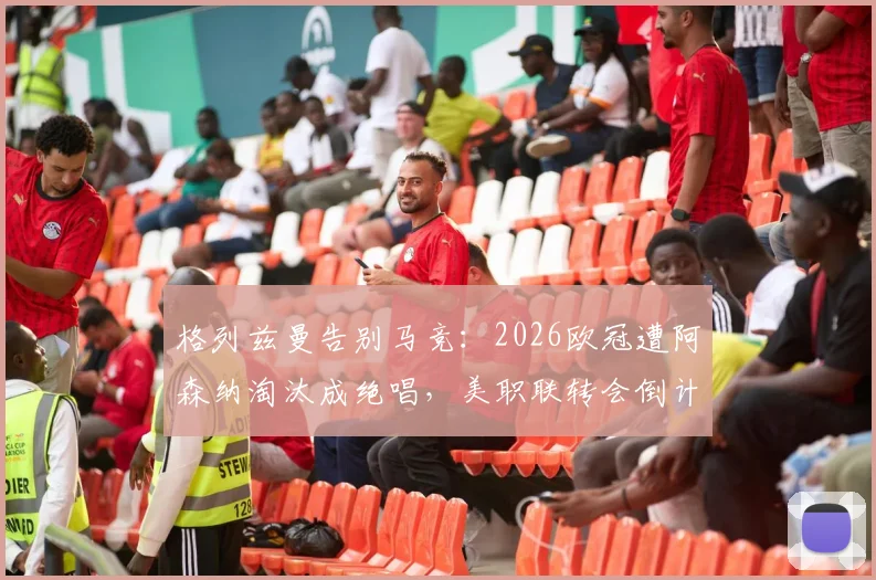 格列兹曼告别马竞:2026欧冠遭阿森纳淘汰成绝唱,美职联转会倒计时开启,附职业生涯数据统计与告别视频回顾