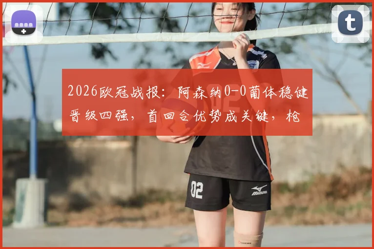 2026欧冠战报：阿森纳0-0葡体稳健晋级四强，首回合优势成关键，枪手战术解析