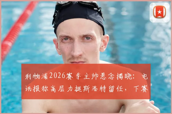 利物浦2026赛季主帅悬念揭晓：电讯报称高层力挺斯洛特留任，下赛季继续执教计划不变