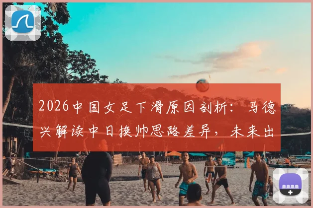 2026中国女足下滑原因剖析：马德兴解读中日换帅思路差异，未来出路何在？