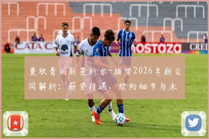 曼联青训新星科尔-梅努2026年新合同解析:薪资待遇、续约细节与未来计划一览