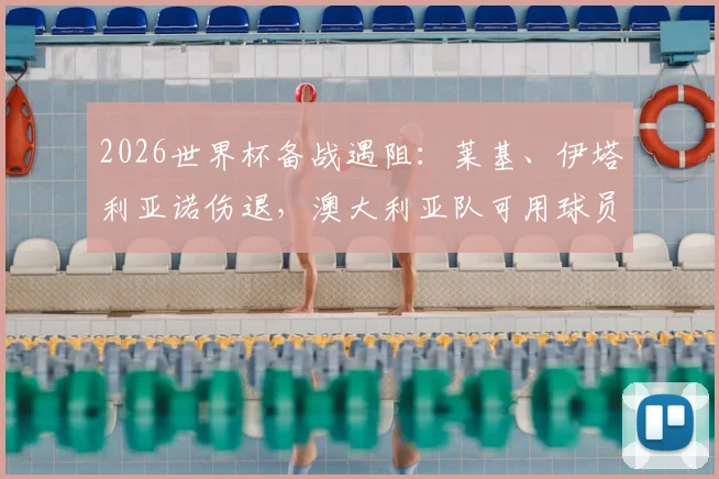 2026世界杯备战遇阻：莱基、伊塔利亚诺伤退，澳大利亚队可用球员仅剩24人深度解析