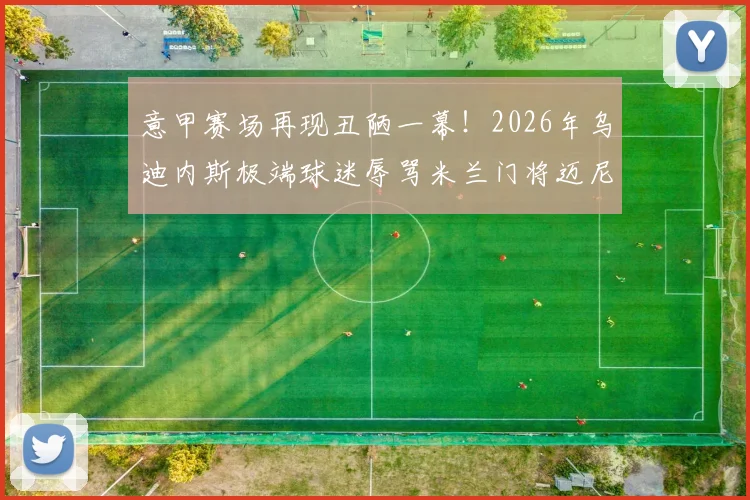 意甲赛场再现丑陋一幕!2026年乌迪内斯极端球迷辱骂米兰门将迈尼昂,种族歧视口号引众怒