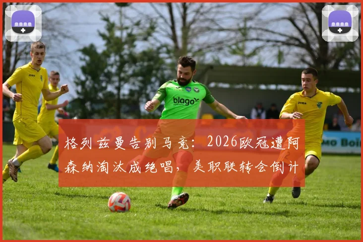 格列兹曼告别马竞：2026欧冠遭阿森纳淘汰成绝唱，美职联转会倒计时开启，附职业生涯数据统计与告别视频回顾