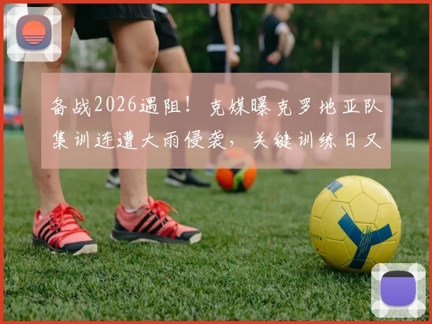 备战2026遇阻！克媒曝克罗地亚队集训连遭大雨侵袭，关键训练日又因高层官员到访临时取消