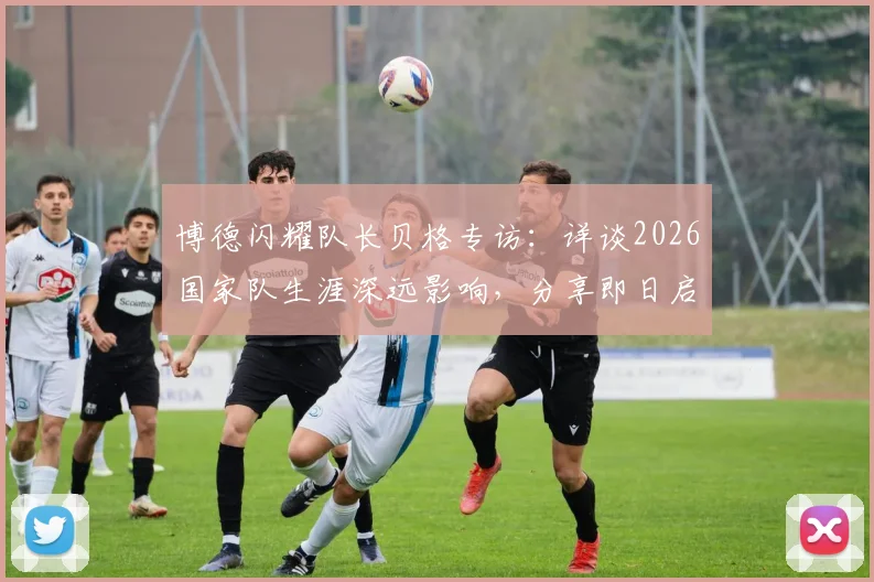 博德闪耀队长贝格专访：详谈2026国家队生涯深远影响，分享即日启程归队心路历程