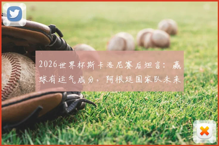 2026世界杯斯卡洛尼赛后坦言:赢球有运气成分,阿根廷国家队未来还需改进之处解读