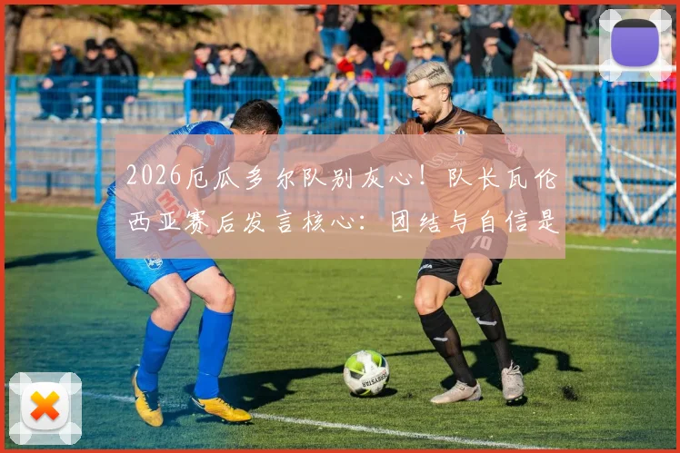 2026厄瓜多尔队别灰心！队长瓦伦西亚赛后发言核心：团结与自信是翻盘关键，未来可期