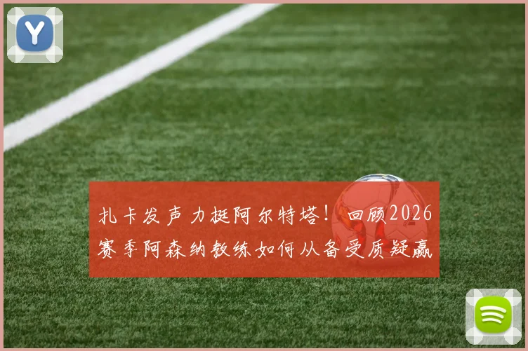 扎卡发声力挺阿尔特塔!回顾2026赛季阿森纳教练如何从备受质疑赢得全队尊重