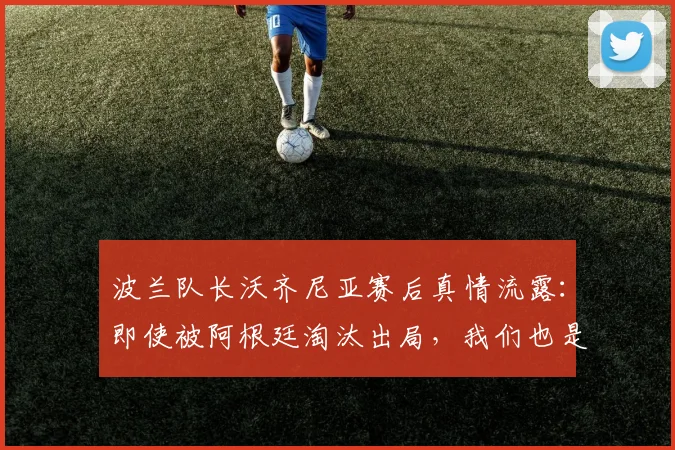 波兰队长沃齐尼亚赛后真情流露：即使被阿根廷淘汰出局，我们也是昂首离开，这一切经历已足够美妙 _ 2026世界杯专访