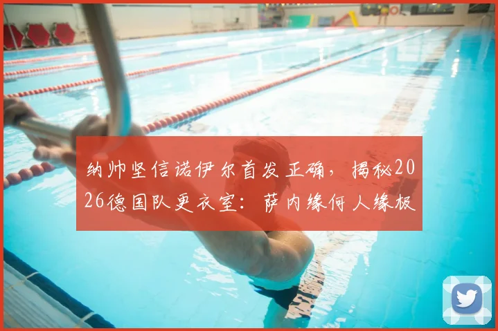 纳帅坚信诺伊尔首发正确，揭秘2026德国队更衣室：萨内缘何人缘极佳？