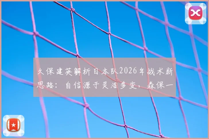 久保建英解析日本队2026年战术新思路：自信源于灵活多变，森保一如何为不同对手定制打法