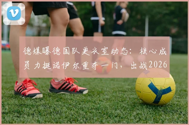 德媒曝德国队更衣室动态：核心成员力挺诺伊尔重夺一门，出战2026世界杯前景分析