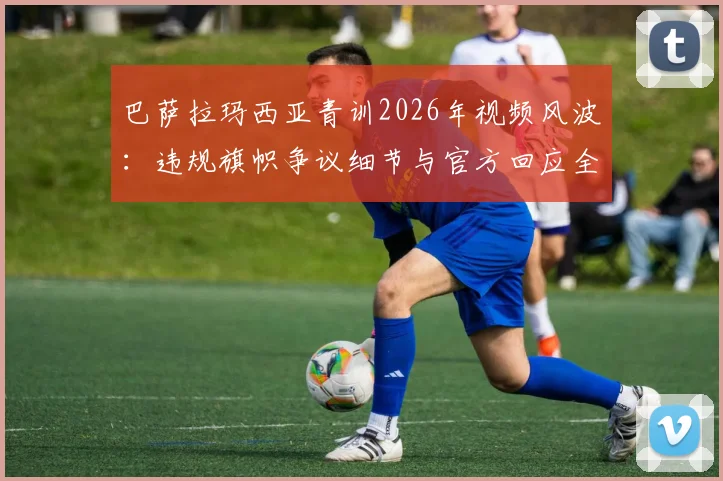 巴萨拉玛西亚青训2026年视频风波：违规旗帜争议细节与官方回应全解析，球迷反响一览