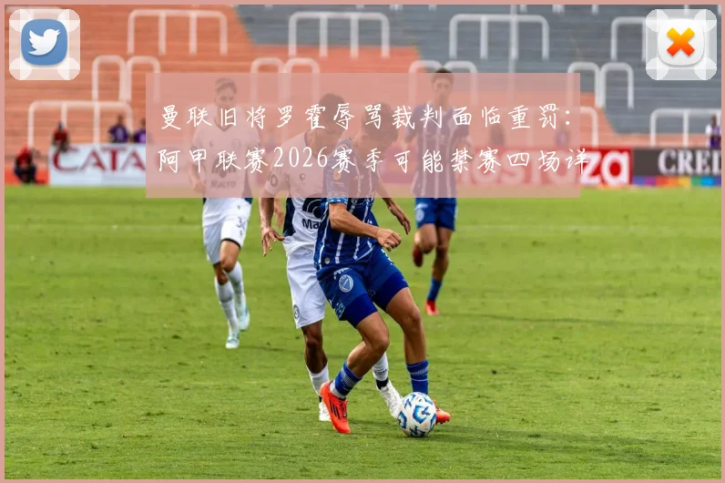 曼联旧将罗霍辱骂裁判面临重罚：阿甲联赛2026赛季可能禁赛四场详细解析