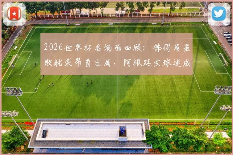 2026世界杯名场面回顾:佛得角虽败犹荣昂首出局,阿根廷女球迷成场外焦点引热议