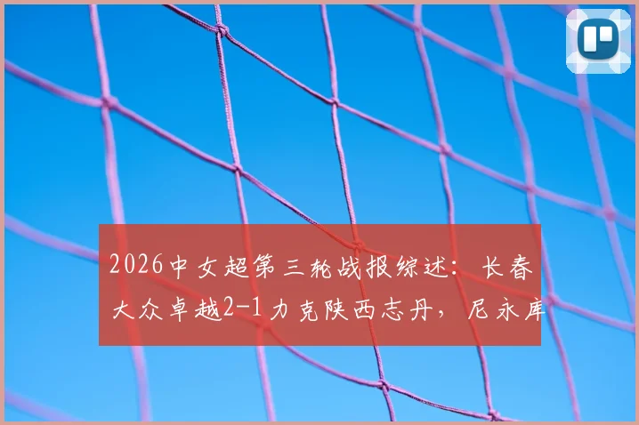 2026中女超第三轮战报综述:长春大众卓越2-1力克陕西志丹,尼永库鲁梅开二度,附积分榜最新排名及两队阵容实力分析