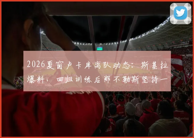 2026夏窗卢卡库离队动态：斯基拉爆料，回归训练后那不勒斯坚持一千万要价