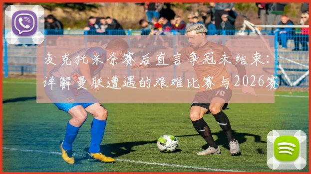 麦克托米奈赛后直言争冠未结束：详解曼联遭遇的艰难比赛与2026赛季争冠前景